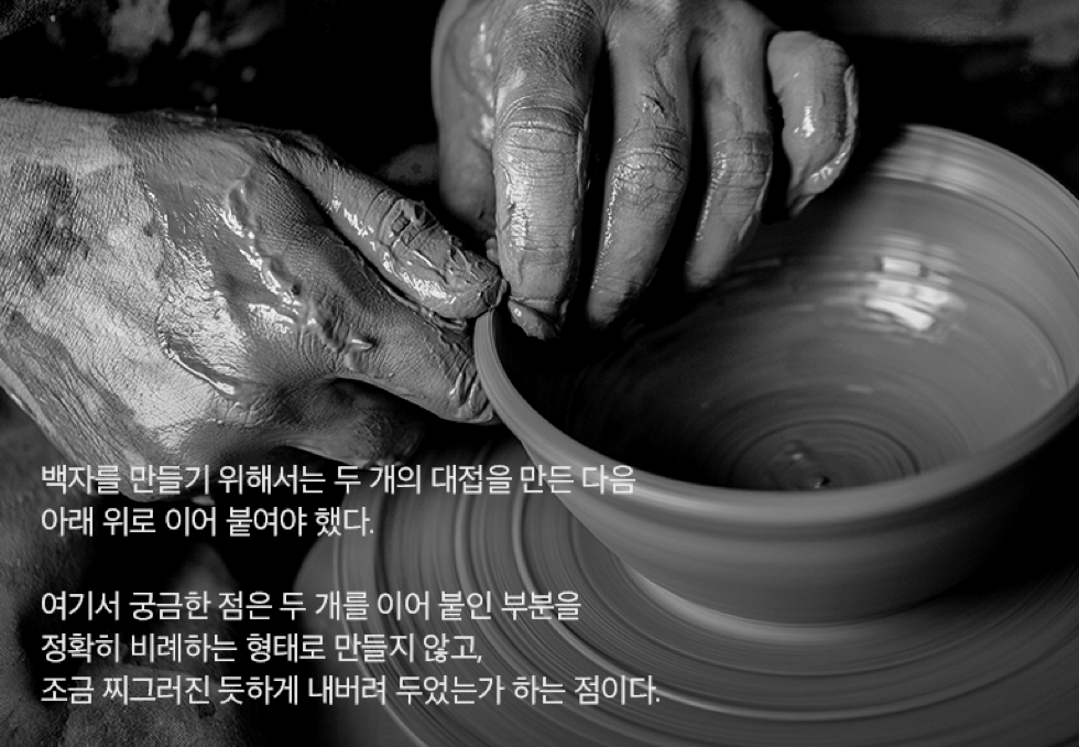 백자를 만들기 위해서는 두 개의 대접을 만든 다음 아래 위로 이어 붙여야 했다. 여기서 궁금한 점은 두 개를 이어 붙인 부분을 정확히 비례하는 형태로 만들지 않고, 조금 찌그러진 듯하게 내버려 두었는가 하는 점이다.